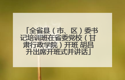 全省县（市、区）委书记培训班在省委党校（甘肃行政学院）开班 胡昌升出席开班式并讲话