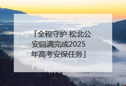 全程守护 松北公安圆满完成2025年高考安保任务