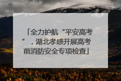 全力护航“平安高考”，湖北孝感开展高考前消防安全专项检查