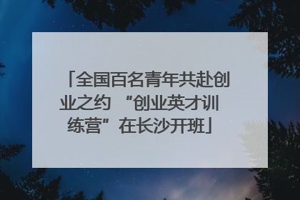 全国百名青年共赴创业之约 “创业英才训练营”在长沙开班