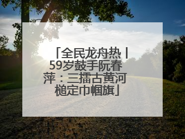全民龙舟热丨59岁鼓手阮春萍：三擂古黄河 槌定巾帼旗