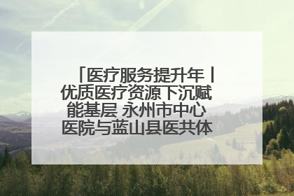 医疗服务提升年丨优质医疗资源下沉赋能基层 永州市中心医院与蓝山县医共体总院共筑健康屏障