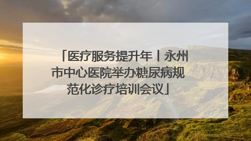 医疗服务提升年丨永州市中心医院举办糖尿病规范化诊疗培训会议