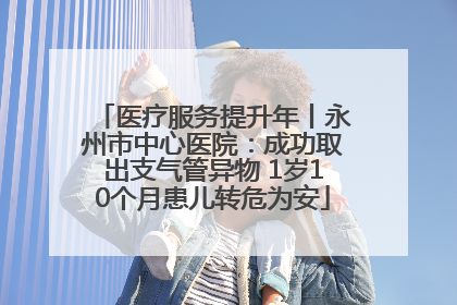医疗服务提升年丨永州市中心医院：成功取出支气管异物 1岁10个月患儿转危为安