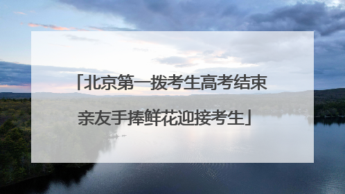 北京第一拨考生高考结束 亲友手捧鲜花迎接考生