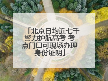 北京日均近七千警力护航高考 考点门口可现场办理身份证明