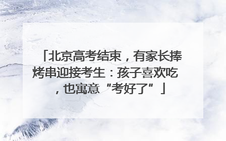 北京高考结束，有家长捧烤串迎接考生：孩子喜欢吃，也寓意“考好了”