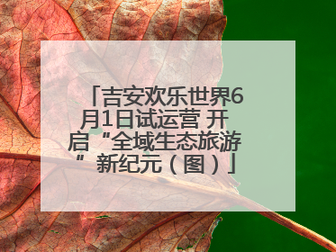 吉安欢乐世界6月1日试运营 开启“全域生态旅游”新纪元（图）