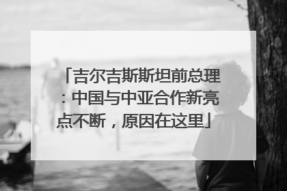 吉尔吉斯斯坦前总理：中国与中亚合作新亮点不断，原因在这里