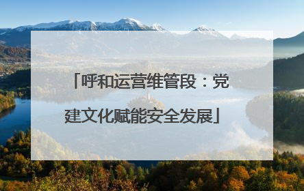 呼和运营维管段：党建文化赋能安全发展
