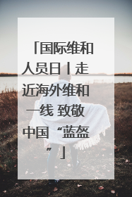 国际维和人员日丨走近海外维和一线 致敬中国“蓝盔”