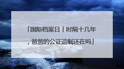国际档案日丨时隔十几年，爸爸的公证遗嘱还在吗
