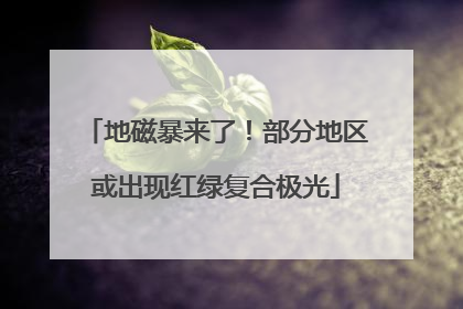 地磁暴来了！部分地区或出现红绿复合极光