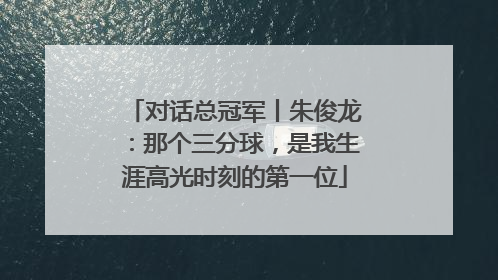 对话总冠军丨朱俊龙：那个三分球，是我生涯高光时刻的第一位