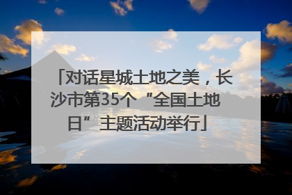 对话星城土地之美，长沙市第35个“全国土地日”主题活动举行