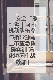 安全“豫”警｜河南机动队伍参与指导豫南三市应急救援实训 强化协同作战效能