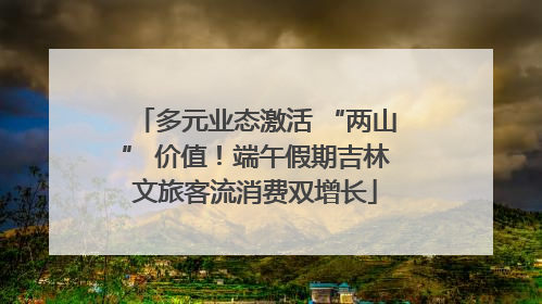 多元业态激活 “两山” 价值！端午假期吉林文旅客流消费双增长