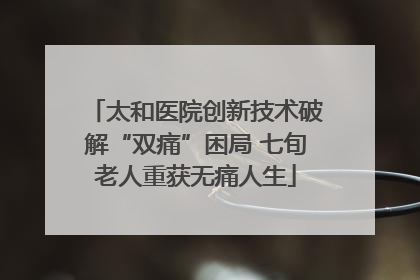太和医院创新技术破解“双痛”困局 七旬老人重获无痛人生