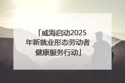 威海启动2025年新就业形态劳动者健康服务行动