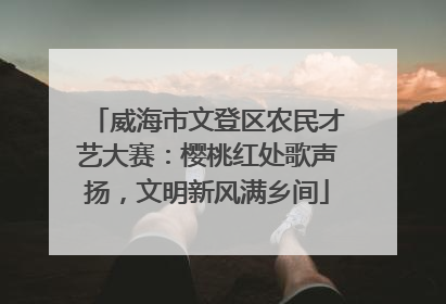 威海市文登区农民才艺大赛：樱桃红处歌声扬，文明新风满乡间