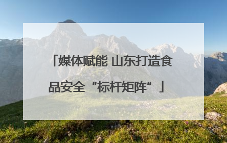 媒体赋能 山东打造食品安全“标杆矩阵”
