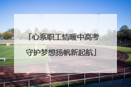 心系职工情暖中高考 守护梦想扬帆新起航