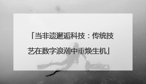 当非遗邂逅科技：传统技艺在数字浪潮中重焕生机