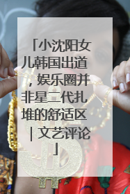 小沈阳女儿韩国出道，娱乐圈并非星二代扎堆的舒适区｜文艺评论