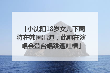 小沈阳18岁女儿下周将在韩国出道，此前在演唱会登台唱跳遭吐槽