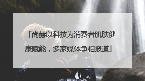 尚赫以科技为消费者肌肤健康赋能，多家媒体争相报道