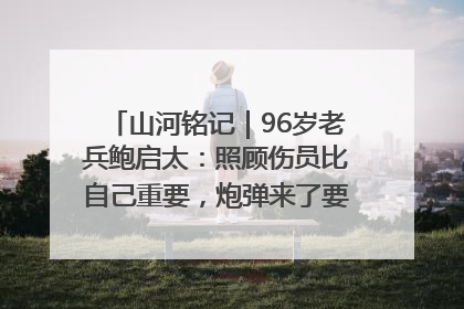 山河铭记｜96岁老兵鲍启太：照顾伤员比自己重要，炮弹来了要趴在他们身上