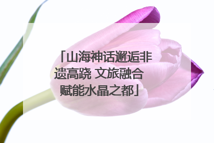 山海神话邂逅非遗高跷 文旅融合赋能水晶之都