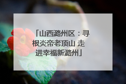 山西潞州区：寻根炎帝老顶山 走进幸福新潞州