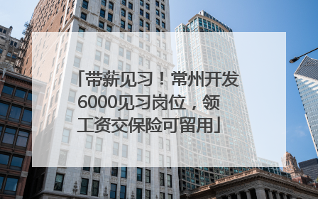 带薪见习！常州开发6000见习岗位，领工资交保险可留用