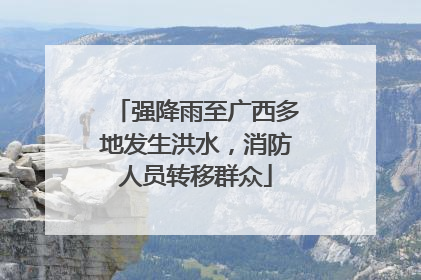 强降雨至广西多地发生洪水，消防人员转移群众
