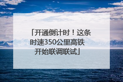 开通倒计时！这条时速350公里高铁开始联调联试