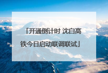开通倒计时 沈白高铁今日启动联调联试