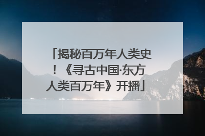 揭秘百万年人类史！《寻古中国·东方人类百万年》开播