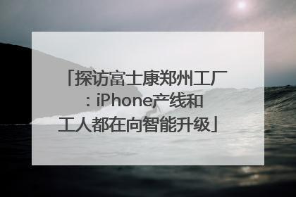 探访富士康郑州工厂：iPhone产线和工人都在向智能升级