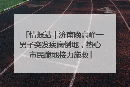 情报站｜济南晚高峰一男子突发疾病倒地，热心市民跪地接力施救