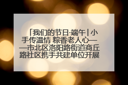 我们的节日·端午│小手传温情 粽香老人心——市北区洛阳路街道商丘路社区携手共建单位开展端午主题活动