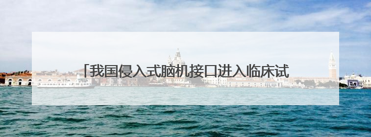 我国侵入式脑机接口进入临床试验阶段——意念控物已在路上