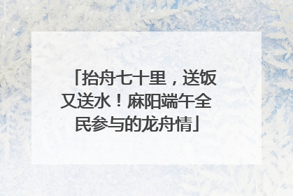 抬舟七十里，送饭又送水！麻阳端午全民参与的龙舟情