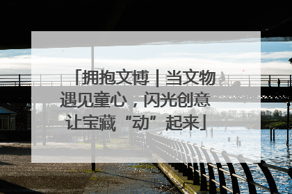 拥抱文博｜当文物遇见童心，闪光创意让宝藏“动”起来