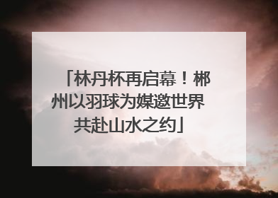 林丹杯再启幕！郴州以羽球为媒邀世界共赴山水之约