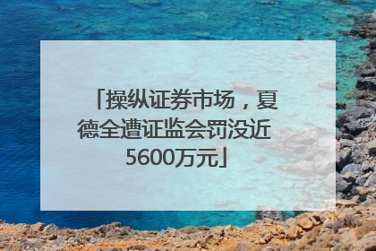 操纵证券市场，夏德全遭证监会罚没近5600万元