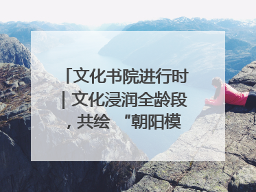 文化书院进行时｜文化浸润全龄段，共绘 “朝阳模式” 新图景！