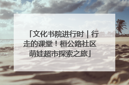 文化书院进行时｜行走的课堂！桓公路社区萌娃超市探索之旅