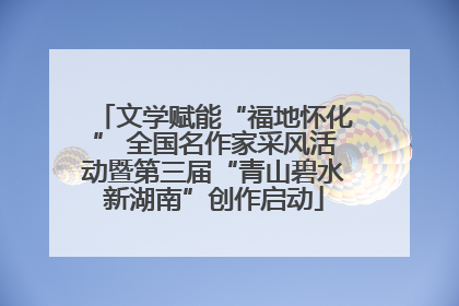 文学赋能“福地怀化” 全国名作家采风活动暨第三届“青山碧水新湖南”创作启动