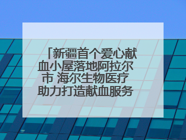 新疆首个爱心献血小屋落地阿拉尔市 海尔生物医疗助力打造献血服务新模式